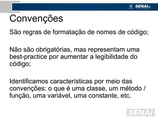 Convenções
São regras de formatação de nomes de código;
Não são obrigatórias, mas representam uma
best-practice por aumentar a legibilidade do
código;
Identificamos características por meio das
convenções: o que é uma classe, um método /
função, uma variável, uma constante, etc.
 