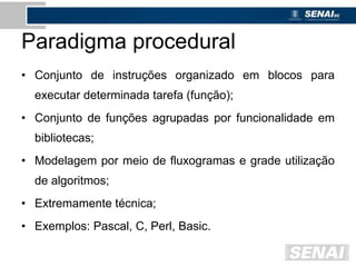 Paradigma procedural
• Conjunto de instruções organizado em blocos para
executar determinada tarefa (função);
• Conjunto de funções agrupadas por funcionalidade em
bibliotecas;
• Modelagem por meio de fluxogramas e grade utilização
de algoritmos;
• Extremamente técnica;
• Exemplos: Pascal, C, Perl, Basic.
 