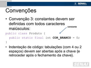 Convenções
• Convenção 3: constantes devem ser
definidas com todos caracteres
maiúsculos:
public class Produto {
public static final int COR_BRANCO = 0;
}
• Indentação de código: tabulações (com 4 ou 2
espaços) devem ser abertas após a chave {e
retroceder após o fechamento da chave}.
constante
 