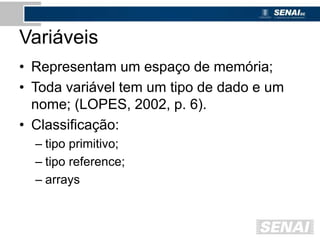Variáveis
• Representam um espaço de memória;
• Toda variável tem um tipo de dado e um
nome; (LOPES, 2002, p. 6).
• Classificação:
– tipo primitivo;
– tipo reference;
– arrays
 