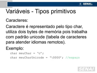 Variáveis - Tipos primitivos
Caracteres:
Caractere é representado pelo tipo char,
utiliza dois bytes de memória pois trabalha
com padrão unicode (tabela de caracteres
para atender idiomas remotos).
Exemplo:
char meuChar = ‘c’;
char meuCharUnicode = ‘0000’; //espaço
 