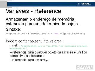 Variáveis - Reference
Armazenam o endereço de memória
estendida para um determinado objeto.
Sintaxe:
<tipoVariavel> <nomeVariavel> = new <tipoVariavel>();
Podem conter os seguinte valores:
– null; /*representa que a variável não armazena nenhuma
referência*/
– referência para qualquer objeto cuja classe é um tipo
compatível ao declarado;
– referência para um array.
 
