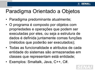 Paradigma Orientado a Objetos
• Paradigma predominante atualmente;
• O programa é composto por objetos com
propriedades e operações que podem ser
executadas por eles, ou seja a estrutura de
dados é definida juntamente comas funções
(métodos que poderão ser executados);
• Todas as funcionalidade e atributos de cada
entidade do sistemas são armazenadas em
classes que representam está entidade;
• Exemplos: Smaltalk, Java, C++, C#.
 