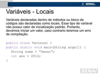 Variáveis - Locais
Variáveis declaradas dentro de métodos ou bloco de
códigos são declaradas como locais. Esse tipo de variável
não possui valor de inicialização padrão. Portanto,
devemos iniciar um valor, caso contrario teremos um erro
de compilação.
public class VarLocal {
public static void main(String args[]) {
String nome = “Senai”;
int ano = 2012;
}
 