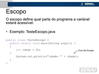 Escopo
O escopo define qual parte do programa a variável
estará acessível.
• Exemplo: TesteEscopo.java
public class TesteEscopo {
public static void main(String args[]) {
{
int idade = 22;
}
System.out.println(“idade: ” + idade);
}
}
Fora do Escopo
 