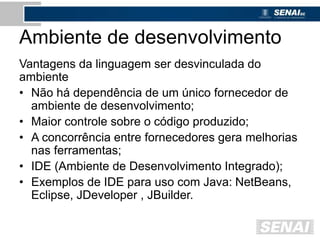 Ambiente de desenvolvimento
Vantagens da linguagem ser desvinculada do
ambiente
• Não há dependência de um único fornecedor de
ambiente de desenvolvimento;
• Maior controle sobre o código produzido;
• A concorrência entre fornecedores gera melhorias
nas ferramentas;
• IDE (Ambiente de Desenvolvimento Integrado);
• Exemplos de IDE para uso com Java: NetBeans,
Eclipse, JDeveloper , JBuilder.
 
