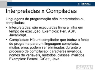 Interpretadas x Compiladas
Linguagens de programação são interpretadas ou
compiladas:
• Interpretadas: são executadas linha a linha em
tempo de execução. Exemplos: Perl, ASP,
JavaScript…
• Compiladas: Há um compilador que traduz o fonte
do programa para um linguagem compilada,
muitos erros podem ser eliminados durante o
processo de compilação: caracteres inválidos,
nomes de variáveis, métodos, classes inválidos.
Exemplos: Pascal, C/C++, Java.
 