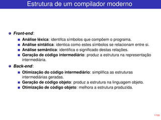 17/22
Estrutura de um compilador moderno
Front-end:
Análise léxica: identifca símbolos que compõem o programa.
Análise sintática: identica como estes símbolos se relacionam entre si.
Análise semântica: identifica o significado destas relações.
Geração de código intermediário: produz a estrutura na representação
intermediária.
Back-end:
Otimização do código intermediário: simplifica as estruturas
intermediárias geradas.
Geração de código objeto: produz a estrutura na linguagem objeto.
Otimização de código objeto: melhora a estrutura produzida.
 