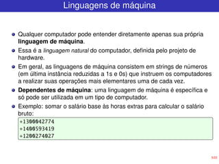 5/22
Linguagens de máquina
Qualquer computador pode entender diretamente apenas sua própria
linguagem de máquina.
Essa é a linguagem natural do computador, definida pelo projeto de
hardware.
Em geral, as linguagens de máquina consistem em strings de números
(em última instância reduzidas a 1s e 0s) que instruem os computadores
a realizar suas operações mais elementares uma de cada vez.
Dependentes de máquina: uma linguagem de máquina é específica e
só pode ser utilizada em um tipo de computador.
Exemplo: somar o salário base às horas extras para calcular o salário
bruto:
+1300042774
+1400593419
+1200274027
 