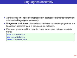 6/22
Linguagens assembly
Abreviações em inglês que representam operações elementares formam
a base das linguagens assembly.
Programas tradutores chamados assemblers convertem programas em
linguagem assembly para a linguagem de máquina.
Exemplo: somar o salário base às horas extras para calcular o salário
bruto:
load salarioBase
add salarioExtra
store salarioBruto
 