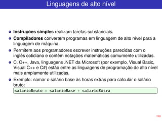 7/22
Linguagens de alto nível
Instruções simples realizam tarefas substanciais.
Compiladores convertem programas em linguagem de alto nível para a
linguagem de máquina.
Permitem aos programadores escrever instruções parecidas com o
inglês cotidiano e contêm notações matemáticas comumente utilizadas.
C, C++, Java, linguagens .NET da Microsoft (por exemplo, Visual Basic,
Visual C++ e C#) estão entre as linguagens de programação de alto nível
mais amplamente utilizadas.
Exemplo: somar o salário base às horas extras para calcular o salário
bruto:
salarioBruto = salarioBase + salarioExtra
 