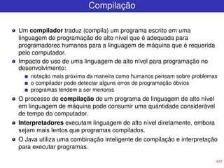 9/22
Compilação
Um compilador traduz (compila) um programa escrito em uma
linguagem de programação de alto nível que é adequada para
programadores humanos para a linguagem de máquina que é requerida
pelo computador.
Impacto do uso de uma linguagem de alto nível para programação no
desenvolvimento:
notação mais próxima da maneira como humanos pensam sobre problemas
o compilador pode detectar alguns erros de programação óbvios
programas tendem a ser menores
O processo de compilação de um programa de linguagem de alto nível
em linguagem de máquina pode consumir uma quantidade considerável
de tempo do computador.
Interpretadores executam linguagem de alto nível diretamente, embora
sejam mais lentos que programas compilados.
O Java utiliza uma combinação inteligente de compilação e interpretação
para executar programas.
 