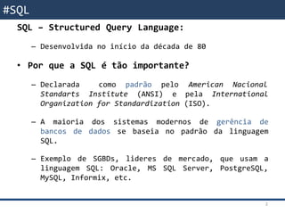 SQL - RevisãoSQL – Structured Query Language:
– Desenvolvida no início da década de 80
• Por que a SQL é tão importante?
– Declarada como padrão pelo American Nacional
Standarts Institute (ANSI) e pela International
Organization for Standardization (ISO).
– A maioria dos sistemas modernos de gerência de
bancos de dados se baseia no padrão da linguagem
SQL.
– Exemplo de SGBDs, lideres de mercado, que usam a
linguagem SQL: Oracle, MS SQL Server, PostgreSQL,
MySQL, Informix, etc.
2
#SQL
 