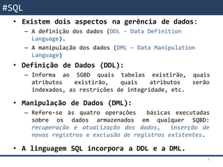SQL - Revisão• Existem dois aspectos na gerência de dados:
– A definição dos dados (DDL - Data Definition
Language).
– A manipulação dos dados (DML – Data Manipulation
Language)
• Definição de Dados (DDL):
– Informa ao SGBD quais tabelas existirão, quais
atributos existirão, quais atributos serão
indexados, as restrições de integridade, etc.
• Manipulação de Dados (DML):
– Refere-se às quatro operações básicas executadas
sobre os dados armazenados em qualquer SQBD:
recuperação e atualização dos dados, inserção de
novos registros e exclusão de registros existentes.
• A linguagem SQL incorpora a DDL e a DML.
3
#SQL
 