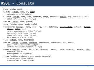 Modelo RelacionalPais (sigla, nome)
Cidade (codigo, nome, UF, pais)
pais referencia Pais (sigla)
Cliente (codigo, nome, tipo, contrato, cargo, endereco, cidade, cep, fone, fax, obs)
cidade referencia Cidade (codigo)
Funcao (codigo, nome, gratif)
Setor (sigla, nome, ramal, chefe)
Funcionario (codigo, nome, sexo, rg, cpf, datanasc, naturalidade, dataadm, funcao,
cidade, setor, ...)
naturalidade referencia Cidade (codigo)
funcao referencia Funcao (codigo)
cidade referencia Cidade (codigo)
setor referencia Setor (sigla)
Tipo (codigo, nome, descricao)
Pedido (codigo, cliente, vendedor, dataPedido, dataFatura, via, frete)
cliente referencia Cliente (codigo)
vendedor referencia Funcionario (codigo)
Produto (codigo, nome, descricao, apresent, venda, custo, quantest, estmin, tipo,
situacao, status)
tipo referencia Tipo (codigo)
Itens (pedido, produto, preco, quant, desconto)
pedido referencia Pedido (codigo)
produto referencia Produto (codigo)
9
#SQL - Consulta
 