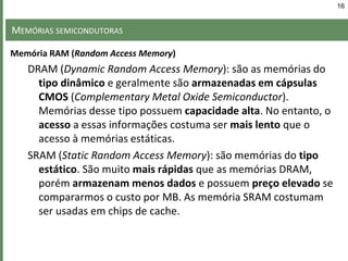 MEMÓRIAS SEMICONDUTORAS
Memória RAM (Random Access Memory)
DRAM (Dynamic Random Access Memory): são as memórias do
tipo dinâmico e geralmente são armazenadas em cápsulas
CMOS (Complementary Metal Oxide Semiconductor).
Memórias desse tipo possuem capacidade alta. No entanto, o
acesso a essas informações costuma ser mais lento que o
acesso à memórias estáticas.
SRAM (Static Random Access Memory): são memórias do tipo
estático. São muito mais rápidas que as memórias DRAM,
porém armazenam menos dados e possuem preço elevado se
compararmos o custo por MB. As memória SRAM costumam
ser usadas em chips de cache.
16
 