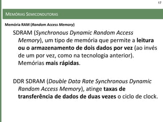 MEMÓRIAS SEMICONDUTORAS
SDRAM (Synchronous Dynamic Random Access
Memory), um tipo de memória que permite a leitura
ou o armazenamento de dois dados por vez (ao invés
de um por vez, como na tecnologia anterior).
Memórias mais rápidas.
DDR SDRAM (Double Data Rate Synchronous Dynamic
Random Access Memory), atinge taxas de
transferência de dados de duas vezes o ciclo de clock.
17
Memória RAM (Random Access Memory)
 