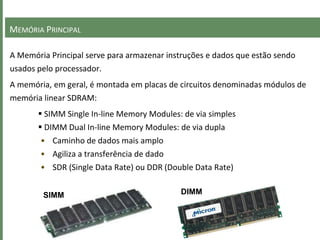 MEMÓRIA PRINCIPAL
A Memória Principal serve para armazenar instruções e dados que estão sendo
usados pelo processador.
A memória, em geral, é montada em placas de circuitos denominadas módulos de
memória linear SDRAM:
 SIMM Single In-line Memory Modules: de via simples
 DIMM Dual In-line Memory Modules: de via dupla
• Caminho de dados mais amplo
• Agiliza a transferência de dado
• SDR (Single Data Rate) ou DDR (Double Data Rate)
SIMM DIMM
 