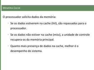 MEMÓRIA CACHE
O processador solicita dados da memória:
 Se os dados estiverem na cache (hit), são repassados para o
processador.
 Se os dados não estiver na cache (miss), a unidade de controle
recupera-os da memória principal.
 Quanto mais presença de dados na cache, melhor é o
desempenho do sistema.
 
