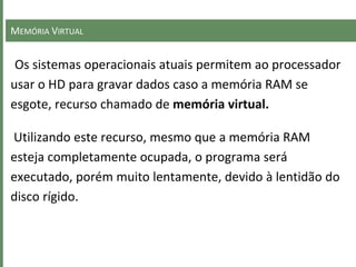 MEMÓRIA VIRTUAL
Os sistemas operacionais atuais permitem ao processador
usar o HD para gravar dados caso a memória RAM se
esgote, recurso chamado de memória virtual.
Utilizando este recurso, mesmo que a memória RAM
esteja completamente ocupada, o programa será
executado, porém muito lentamente, devido à lentidão do
disco rígido.
 