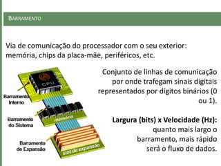 BARRAMENTO
Via de comunicação do processador com o seu exterior:
memória, chips da placa-mãe, periféricos, etc.
Barramento
Interno
Barramento
do Sistema
Barramento
de Expansão
Conjunto de linhas de comunicação
por onde trafegam sinais digitais
representados por dígitos binários (0
ou 1).
Largura (bits) x Velocidade (Hz):
quanto mais largo o
barramento, mais rápido
será o fluxo de dados.
 
