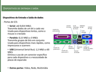 DISPOSITIVOS DE ENTRADA E SAÍDA
Dispositivos de Entrada e Saída de dados
- Portas de E/S:
• Serial: até 0,014 MB/s
Transmite dados de um bit a cada vez
Usada para dispositivos lentos, como o
mouse e o teclado
• Paralela: 0,15 MB/s a 3 MB/s
Transmite grupos de bits em conjunto
Usada para dispositivos mais rápidos, como
impressoras e scanners
• USB (Universal Serial Bus): 1,5 MB/s a 60
MB/s
Elimina o uso de um conector específico
para cada dispositivo e a necessidade de
placas de expansão
• Outras portas: Vídeo, Rede, Multimídia
 