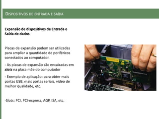 DISPOSITIVOS DE ENTRADA E SAÍDA
Expansão de dispositivos de Entrada e
Saída de dados
Placas de expansão podem ser utilizadas
para ampliar a quantidade de periféricos
conectados ao computador.
- As placas de expansão são encaixadas em
slots na placa mãe do computador
- Exemplo de aplicação: para obter mais
portas USB, mais portas seriais, vídeo de
melhor qualidade, etc.
-Slots: PCI, PCI-express, AGP, ISA, etc.
 