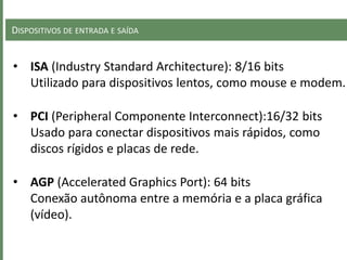 DISPOSITIVOS DE ENTRADA E SAÍDA
• ISA (Industry Standard Architecture): 8/16 bits
Utilizado para dispositivos lentos, como mouse e modem.
• PCI (Peripheral Componente Interconnect):16/32 bits
Usado para conectar dispositivos mais rápidos, como
discos rígidos e placas de rede.
• AGP (Accelerated Graphics Port): 64 bits
Conexão autônoma entre a memória e a placa gráfica
(vídeo).
 