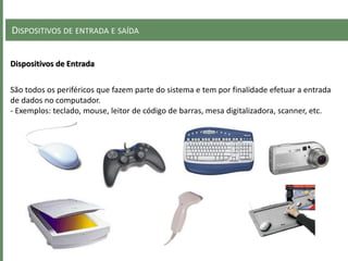DISPOSITIVOS DE ENTRADA E SAÍDA
Dispositivos de Entrada
São todos os periféricos que fazem parte do sistema e tem por finalidade efetuar a entrada
de dados no computador.
- Exemplos: teclado, mouse, leitor de código de barras, mesa digitalizadora, scanner, etc.
 