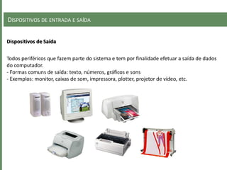 DISPOSITIVOS DE ENTRADA E SAÍDA
Dispositivos de Saída
Todos periféricos que fazem parte do sistema e tem por finalidade efetuar a saída de dados
do computador.
- Formas comuns de saída: texto, números, gráficos e sons
- Exemplos: monitor, caixas de som, impressora, plotter, projetor de vídeo, etc.
 