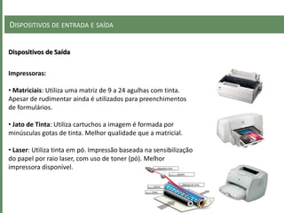 DISPOSITIVOS DE ENTRADA E SAÍDA
Dispositivos de Saída
Impressoras:
• Matriciais: Utiliza uma matriz de 9 a 24 agulhas com tinta.
Apesar de rudimentar ainda é utilizados para preenchimentos
de formulários.
• Jato de Tinta: Utiliza cartuchos a imagem é formada por
minúsculas gotas de tinta. Melhor qualidade que a matricial.
• Laser: Utiliza tinta em pó. Impressão baseada na sensibilização
do papel por raio laser, com uso de toner (pó). Melhor
impressora disponível.
 