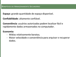 BENEFÍCIOS DO ARMAZENAMENTO SECUNDÁRIO
Espaço: grande quantidade de espaço disponível.
Confiabilidade: altamente confiável.
Conveniência: usuários autorizados podem localizar fácil e
rapidamente dados armazenados no computador.
Economia:
- Mídias relativamente baratas;
- Maior velocidade e conveniência para arquivar e recuperar
dados.
 
