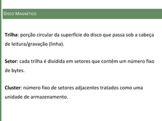 DISCO MAGNÉTICO
Trilha: porção circular da superfície do disco que passa sob a cabeça
de leitura/gravação (linha).
Setor: cada trilha é dividida em setores que contêm um número fixo
de bytes.
Cluster: número fixo de setores adjacentes tratados como uma
unidade de armazenamento.
 