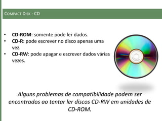 COMPACT DISK - CD
• CD-ROM: somente pode ler dados.
• CD-R: pode escrever no disco apenas uma
vez.
• CD-RW: pode apagar e escrever dados várias
vezes.
Alguns problemas de compatibilidade podem ser
encontrados ao tentar ler discos CD-RW em unidades de
CD-ROM.
 
