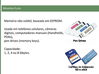 MEMÓRIA FLASH
Memória não-volátil, baseada em EEPROM.
Usada em telefones celulares, câmeras
digitais, computadores manuais (Handhelds,
PDAs),
pen drives (memory keys).
Capacidade:
1, 2, 4 ou 8 Gbytes.
Pen Drives
Cartões de Expansão
SD e stick
 