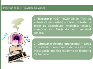 PROCESSO DE BOOT (PARTIDA DO MICRO)
1) Executar o POST (Power On Self Test ou
auto-teste de partida) – inicia um teste de
todos os dispositivos instalados: teclado,
memória, etc. Alertando com um sinal
sonoro.
2) Carregar o sistema operacional – carga
do sistema operacional e demais itens de
inicialização que fica residente na memória
de trabalho.
 