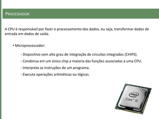 PROCESSADOR
A CPU é responsável por fazer o processamento dos dados, ou seja, transformar dados de
entrada em dados de saída.
• Microprocessador:
- Dispositivo com alto grau de integração de circuitos integrados (CHIPS).
- Condensa em um único chip a maioria das funções associadas a uma CPU.
- Interpreta as instruções de um programa.
- Executa operações aritméticas ou lógicas.
 