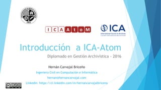 Introducción a ICA-Atom
Diplomado en Gestión Archivística - 2016
Hernán Carvajal Briceño
Ingeniero Civil en Computación e Informática
hernan@hernancarvajal.com
Linkedin: https://cl.linkedin.com/in/hernancarvajalbriceno
 