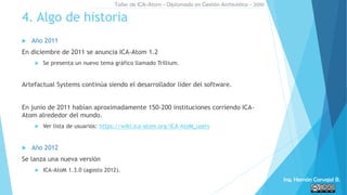  Año 2011
En diciembre de 2011 se anuncia ICA-Atom 1.2
 Se presenta un nuevo tema gráfico llamado Trillium.
Artefactual Systems continúa siendo el desarrollador líder del software.
En junio de 2011 habían aproximadamente 150-200 instituciones corriendo ICA-
Atom alrededor del mundo.
 Ver lista de usuarios: https://wiki.ica-atom.org/ICA-AtoM_users
 Año 2012
Se lanza una nueva versión
 ICA-AtoM 1.3.0 (agosto 2012).
4. Algo de historia
Taller de ICA-Atom - Diplomado en Gestión Archivística - 2016
Ing. Hernán Carvajal B.
 