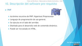  PHP
 Acrónimo recursivo de PHP: Hypertext Preprocessor
 Lenguaje de programación de uso general.
 Se ejecuta en el lado del servidor.
 Diseñado para el desarrollo web de contenido dinámico.
 Puede ser incrustado en HTML.
10. Descripción del software pre-requisito
Taller de ICA-Atom - Diplomado en Gestión Archivística - 2016
Ing. Hernán Carvajal B.
 