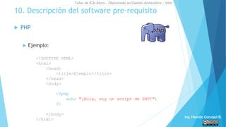  PHP
 Ejemplo:
10. Descripción del software pre-requisito
<!DOCTYPE HTML>
<html>
<head>
<title>Ejemplo</title>
</head>
<body>
<?php
echo "¡Hola, soy un script de PHP!";
?>
</body>
</html>
Taller de ICA-Atom - Diplomado en Gestión Archivística - 2016
Ing. Hernán Carvajal B.
 