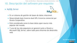  MySQL Server
 Es un sistema de gestión de bases de datos relacional.
 Desarrollado bajo licencia dual GPL/Licencia comercial por
Oracle Corporation.
 Está considerada como la base datos open source más
popular del mundo.
 Y una de las más populares en general junto a Oracle y
Microsoft SQL Server, sobre todo para entornos de desarrollo
web
10. Descripción del software pre-requisito
Taller de ICA-Atom - Diplomado en Gestión Archivística - 2016
Ing. Hernán Carvajal B.
 