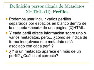 Definición personalizada de Metadatos XHTML (II):  Perfiles Podemos usar incluir varios perfiles separados por espacios en blanco dentro de la etiqueta <head> de una página [X]HTML. Y cada perfil ofrece información sobre uno o varios metadatos, pero... ¿cómo se indica de forma inequívoca que metadato está asociado con cada perfil? ¿Y si un metadato aparece en más de un perfil? ¿Cuál es el correcto? 