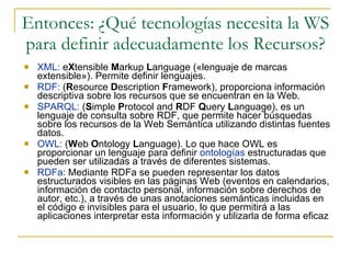 Entonces: ¿Qué tecnologías necesita la WS para definir adecuadamente los Recursos? XML:  e X tensible  M arkup  L anguage («lenguaje de marcas extensible»). Permite definir lenguajes. RDF:  ( R esource  D escription  F ramework), proporciona información descriptiva sobre los recursos que se encuentran en la Web. SPARQL:  ( S imple  P rotocol and  R DF  Q uery  L anguage), es un lenguaje de consulta sobre RDF, que permite hacer búsquedas sobre los recursos de la Web Semántica utilizando distintas fuentes datos. OWL:  ( W eb  O ntology  L anguage). Lo que hace OWL es proporcionar un lenguaje para definir  ontologías  estructuradas que pueden ser utilizadas a través de diferentes sistemas.  RDFa :  Mediante RDFa se pueden representar los datos estructurados visibles en las páginas Web (eventos en calendarios, información de contacto personal, información sobre derechos de autor, etc.), a través de unas anotaciones semánticas incluidas en el código e invisibles para el usuario, lo que permitirá a las aplicaciones interpretar esta información y utilizarla de forma eficaz 