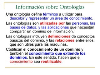 Información sobre Ontologías Una ontología define  términos  a utilizar para  describir y representar un área de conocimiento . Las ontologías son  utilizadas por  las  personas, las bases de datos, y las aplicaciones  que necesitan compartir un dominio de información. Las ontologías incluyen  definiciones  de conceptos básicos del dominio, y las  relaciones  entre ellos, que son útiles para las máquinas. Codifican el  conocimiento de un dominio  y también el  conocimiento que extiende los dominios . En este sentido, hacen que el  conocimiento  sea  reutilizable . 