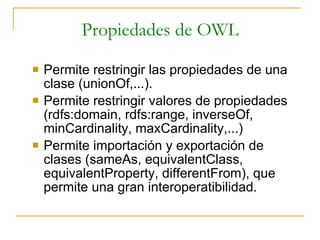Propiedades de OWL Permite restringir las propiedades de una clase (unionOf,...). Permite restringir valores de propiedades (rdfs:domain, rdfs:range, inverseOf, minCardinality, maxCardinality,...) Permite importación y exportación de clases (sameAs, equivalentClass, equivalentProperty, differentFrom), que permite una gran interoperatibilidad. 