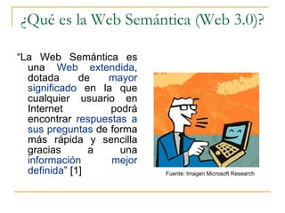 ¿Qué es la Web Semántica (Web 3.0)? “ La Web Semántica es una  Web extendida , dotada de  mayor significado  en la que cualquier usuario en Internet podrá encontrar  respuestas a sus preguntas  de forma más rápida y sencilla gracias a una  información mejor definida ” [1] Fuente: Imagen Microsoft Research 