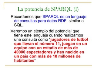 La potencia de SPARQL (I) Recordemos que  SPARQL es un lenguaje de consultas para datos RDF , similar a SQL. Veremos un ejemplo del potencial que tiene este lenguaje cuando realizamos una consulta como “ jugadores de futbol que llevan el número 11, juegan en un equipo con un estadio de más de 40000 espectadores y han nacido en un país con más de 10 millones de habitantes ” 