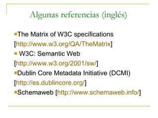Algunas referencias (inglés) The Matrix of W3C specifications [ http://www.w3.org/QA/TheMatrix ] W3C: Semantic Web  [ http://www.w3.org/2001/sw/ ] Dublin Core Metadata Initiative (DCMI) [ http://es.dublincore.org/ ] Schemaweb [ http://www.schemaweb.info/ ] 