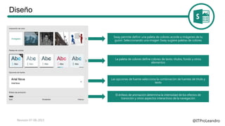 Diseño
@ITProLeandroRevisión 07-08-2015
Sway permite definir una paleta de colores acorde a imágenes de tu
guion. Seleccionando una imagen Sway sugiere paletas de colores
La paleta de colores define colores de texto, títulos, fondo y otros
elementos
Las opciones de fuente selecciona la combinación de fuentes de título y
texto
El énfasis de animación determina la intensidad de los efectos de
transición y otros aspectos interactivos de la navegación
 